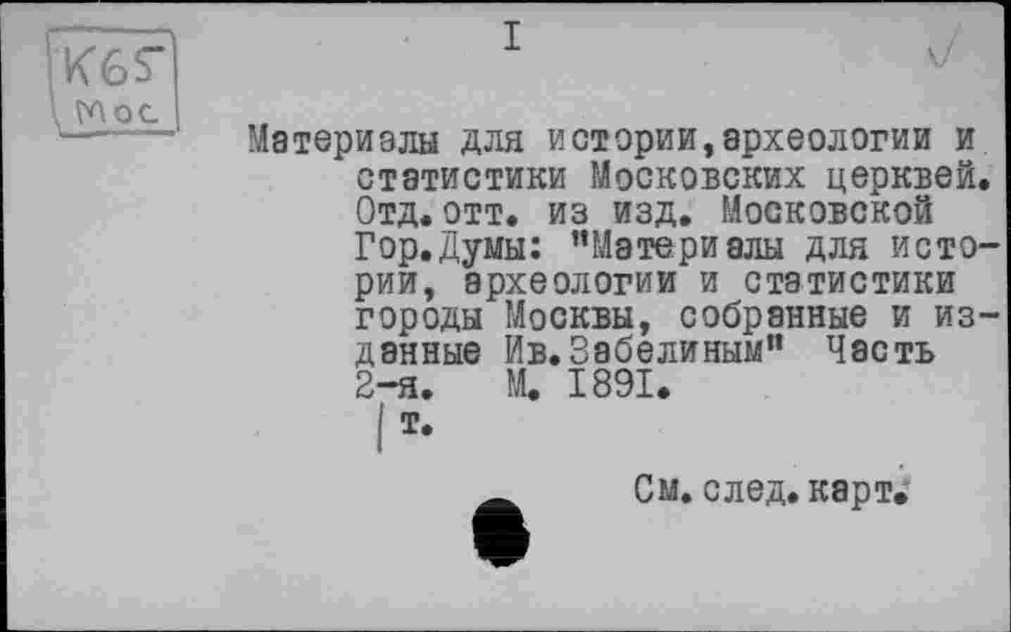 ﻿K6S"
УЛ О С
Материалы для и старии,археологии и статистики Московских церквей. Отд.отт. из изд. Московской Гор.Думы: ’’Материалы для истории, археологии и статистики городы Москвы, собранные и изданные Ив.Забелиным” Часть 2-я. М. 1891.
I1'
_ См. след. карт.